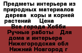 Предметы интерьера из природных материалов: дерева, коры и корней растений. › Цена ­ 1 000 - Все города Хобби. Ручные работы » Для дома и интерьера   . Нижегородская обл.,Нижний Новгород г.